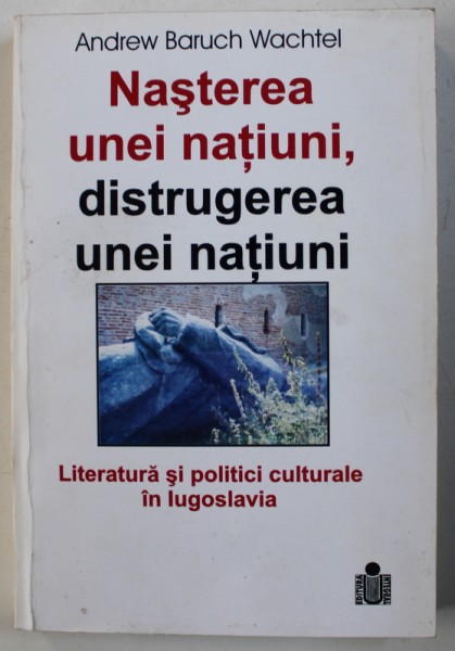 NASTEREA UNEI NATIUNI , DISTRUGEREA UNEI NATIUNI - LITERATURA SI POLITICI CULTURALE IN IUGOSLAVIA de ANDREW BARUCH WACHTEL , 2002