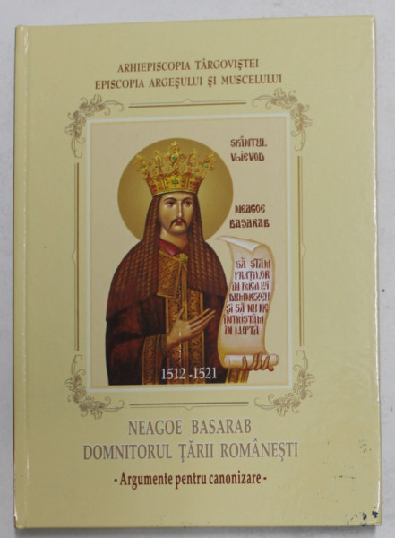 NEAGOE BASARAB , DOMNITORUL TARII ROMANESTI 1512 - 1521 - ARGUMENTE PENTRU CANONIZARE de FLORIN SERBANESCU , 2008
