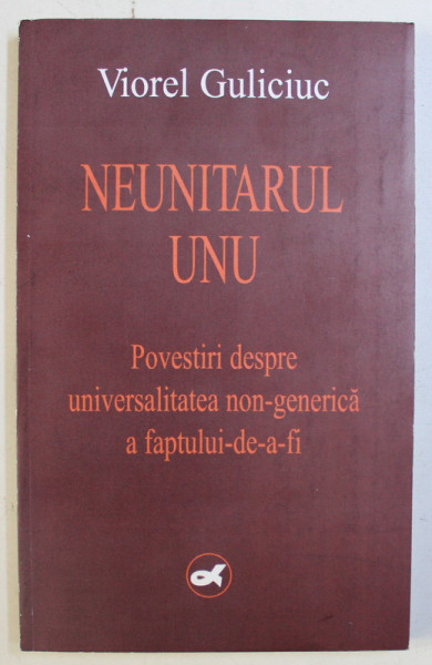 NEUNITARUL UNU , POVESTIRI DESPRE UNIVERSALITATEA NON - GENERICA A FAPTULUI - DE - A - FI de VIOREL GULICIUC , 2004 *DEDICATIA AUTORULUI CATRE ACAD. ALEXANDRU BOBOC