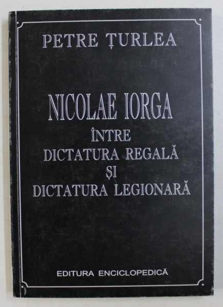 NICOLAE IORGA INTRE DICTATURA REGALA SI DICTATURA LEGIONARA de PETRE TURLEA, 2001