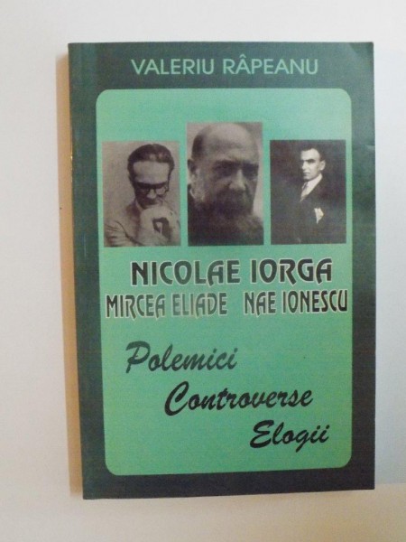 NICOLAE IORGA , NAE IONESCU , MIRCEA ELIADE : POLEMICI , CONTROVERSE , ELOGII de VALERIU RAPEANU , 1999