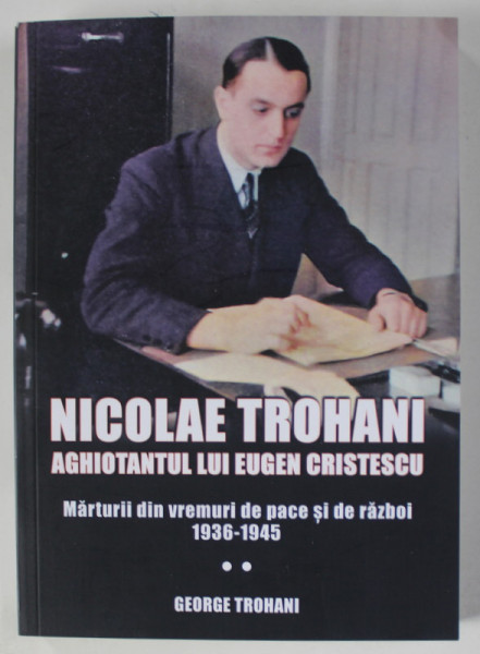 NICOLAE TROHANI , AGHIOTANTUL LUI EUGEN CRISTESCU , MARTURII DIN VREMURI DE PACE SI DE RAZBOI 1936 -1945 , APARUTA 2021