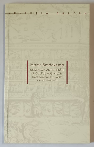 NOSTALGIA ANTICHITATII SI CULTUL MASINILOR , ISTORIA CABINETULUI DE CURIOZITATI SI VIITORUL ISTORIEI ARTEI de HORST BREDEKAMP , 2007
