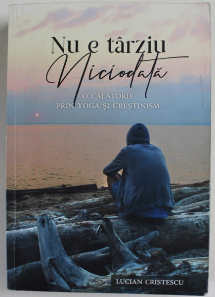NU E TARZIU NICIODATA , O CALATORIE PRIN YOGA SI CRESTINISM de LUCIAN CRISTESCU , 2018