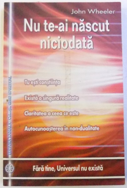 NU TE-AI NASCUT NICIODATA - TU ESTI CONSTIINTA , EXISTA O SINGURA REALITATE , CLARITATEA A CEEA CE ESTE , AUTOCUNOASTEREA IN NON  - DUALITATE de JOHN WHEELER , 2010