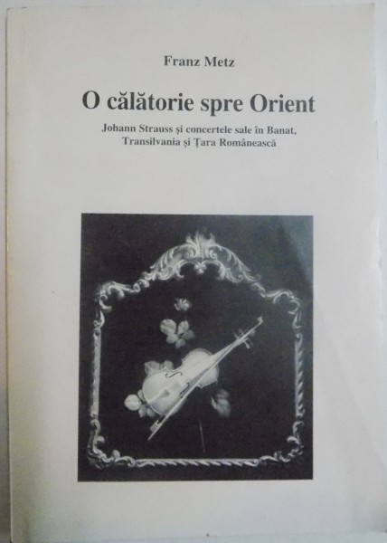 O CALATORIE SPRE ORIENT , JOHANN STRAUSS SI CONCERTELE SALE IN BANAT , TRANSILVANIA SI TARA ROMANEASCA de FRANZ METZ , 2003