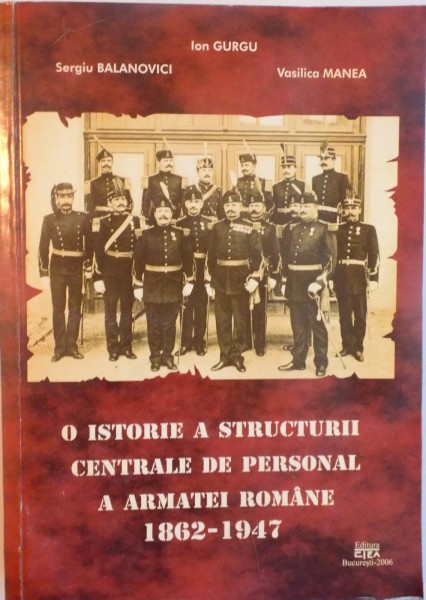 O ISTORIE A STRUCTURII CENTRALE DE PERSONAL A ARMATEI ROMANE (1862 - 1947) de ION GURGU, SERGIU BALANOVICI, VASILICA MANEA, 2006