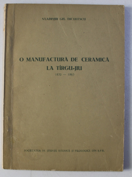 O MANUFACTURA DE CERAMICA LA TARGU - JIU 1832 - 1863 de VLADIMIR GH. DICULESCU , 1956