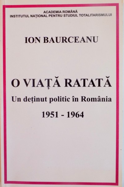 O VIATA RATATA , UN DETINUT POLITIC IN ROMANIA 1951-1964 de ION BAURCEANU , 2010