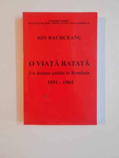 O VIATA RATATA , UN DETINUT POLITIC IN ROMANIA 1951 - 1964 de ION BAURCEANU , 2013