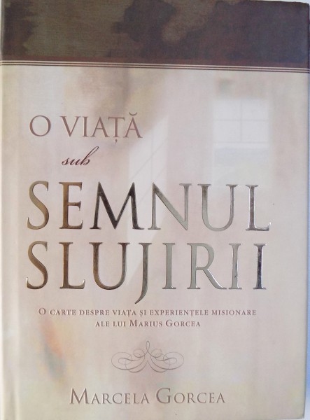 O VIATA SUB SEMNUL SLUJIRII - O CARTE DESPRE VIATA SI EXPERIENTELE MISIONARE ALE LUI MARIUS GORCEA de MARCELA GORCEA, 2004