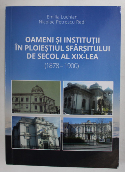 OAMENI SI INSTITUTII IN PLOIESTIUL SFARSITULUI DE SECOL AL XIX - LEA  (1878 -1900  ) de EMILIA LUCHIAN  si NICOLAE PETRESCU REDI , 2017