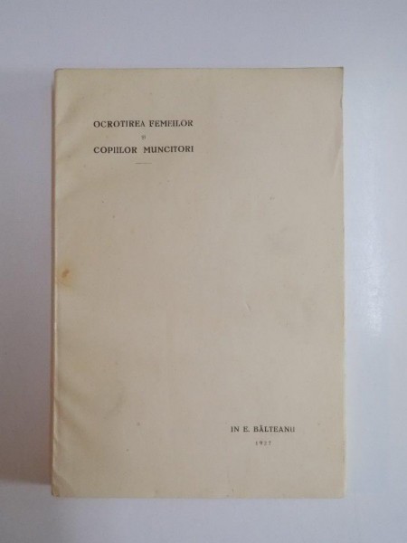OCROTIREA FEMEILOR SI COPIILOR MUNCITORI , TEZA DE DOCTORAT de IN E. BALTEANU , 1927