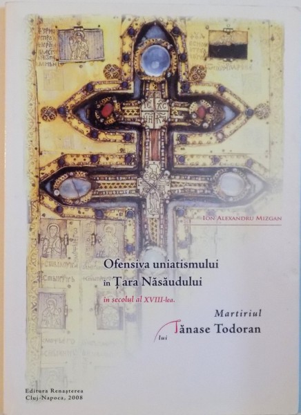 OFENSIVA UNIATISMULUI IN TARA NASAUDULUI IN SEC. AL XVIII - LEA, MARTIRIUL LUI TANASE TODORAN de ION ALEXANDRU MIZGAN, 2008 DEDICATIE *