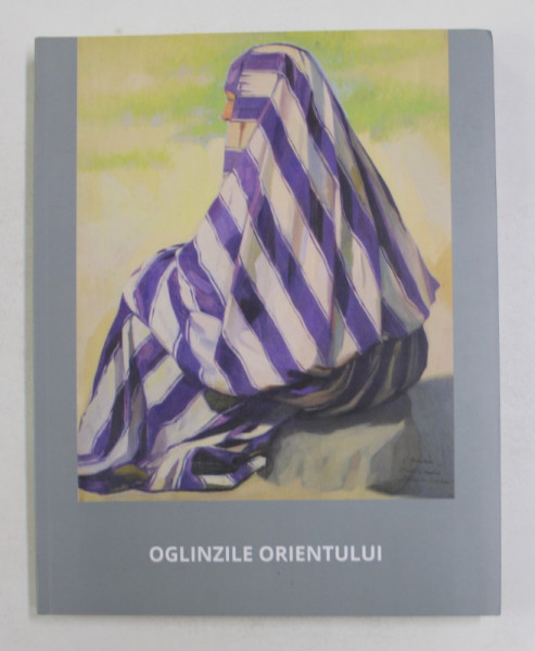 OGLINZILE ORIENTULUI - PICTURA SI GRAFICA DIN COLECTIILE MUZEULUI NATIONAL DE ARTA AL ROMANIEI 1850 - 1950 , catalog de ELENA OLARIU si MARIANA VIDA , 2016