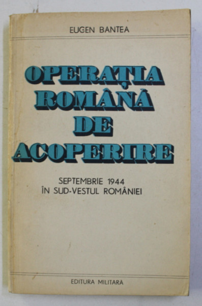 OPERATIA ROMANA DE ACOPERIRE , SEPTEMBRIE 1944 IN SUD-VESTUL ROMANIEI de EUGEN BANTEA , 1985