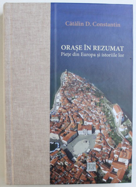 ORASE IN REZUMAT  - PIETE DIN EUROPA SI ISTORIILE LOR de CATALIN D. CONSTANTIN , 2017