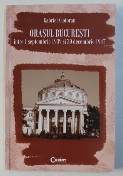 ORASUL BUCURESTI INTRE 1 SEPTEMBRIE 1939 si 30 DECEMBRIE 1947 de GABRIEL CIOTORAN , 2010