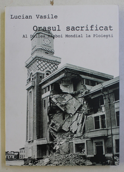 ORASUL SACRIFICAT - AL DOILEA RAZBOI  MONDIAL LA PLOIESTI de LUCIAN VASILE , 2014 , DEDICATIE*