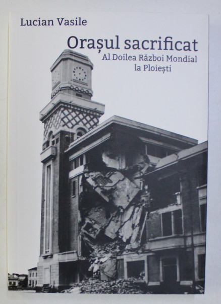 ORASUL SACRIFICAT , AL DOILEA RAZBOI MONDIAL LA PLOIESTI de LUCIAN VASILE 2016