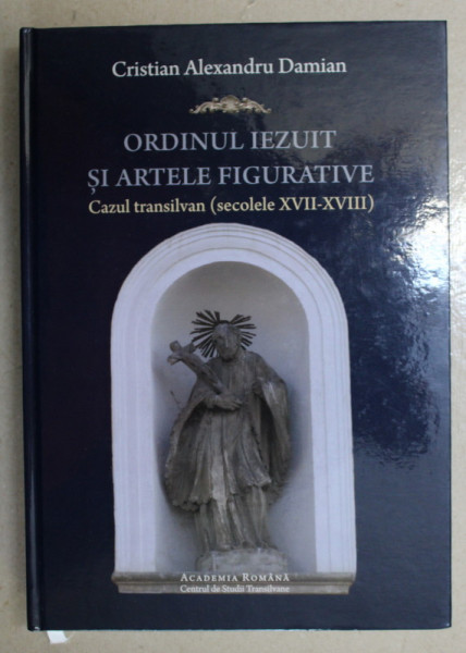 ORDINUL IEZUIT SI ARTELE FIGURATIVE - CAZUL TRANSILVAN - SECOLELE XVII - XVIII de CRISTIAN ALEXANDRU DAMIAN , 2017