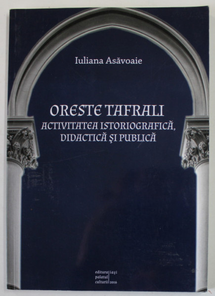ORESTE TAFRALI , ACTIVITATEA ISTORIOGRAFICA , DIDACTICA SI PUBLICA de IULIANA ASAVOAIE , 2016