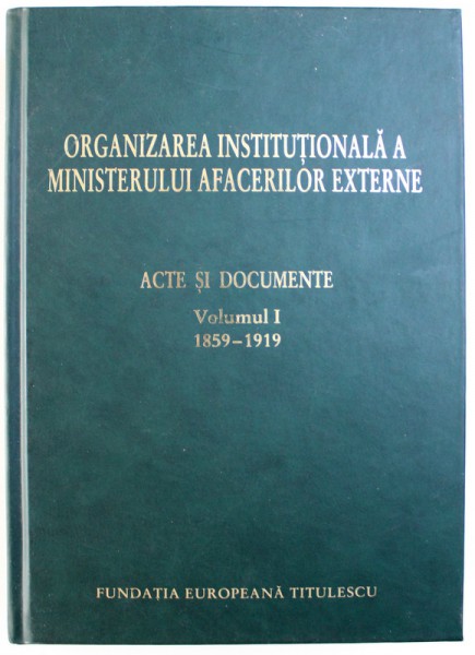 ORGANIZAREA INSTITUTIONALA A MINISTERULUI AFACERILOR EXTERNE  - ACTE SI DOCUMENTE , VOL. I : 1859 - 1919 , editie ingrijita de ION MAMINA ..GEORGE G. POTRA , 2004