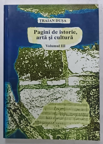 PAGINI DE ISTORIE , ARTA SI CULTURA de TRAIAN DUSA , VOLUMUL III , 2003