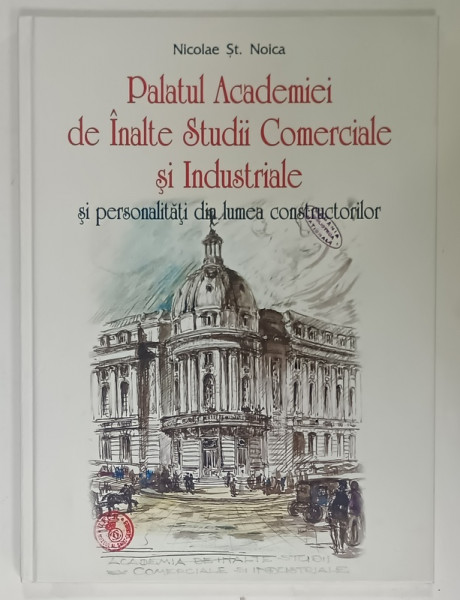 PALATUL ACADEMIEI DE INALTE STUDII COMERCIALE SI INDUSTRIALE SI PERSONALITATI DIN LUMEA CONSTRUCTORILOR de NICOLAE ST. NOICA , 2014