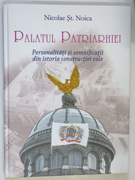 PALATUL PATRIARHIEI , PERSONALITATI SI SEMNIFICATII DIN ISTORIA CONSTRUCTIEI SALE , EDITIA A II - A de DANIEL ST. NOICA , 2018