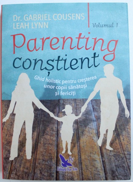 PARENTING CONSTIENT  - GHID HOLISTIC PENTRU CRESTEREA UNOR COPII SANATOSI SI FERICITI , VOLUMUL I de GABRIEL COUSENS si LEAH LYNN , 2018