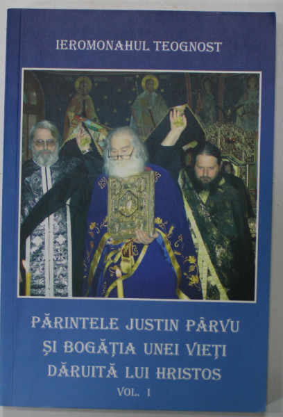 PARINTELE JUSTIN PARVU SI BOGATIA UNEI VIETI DARUITA LUI HRISTOS de IEROMONAHUL TEOGNOST , VOLUMUL I , ANII '2000