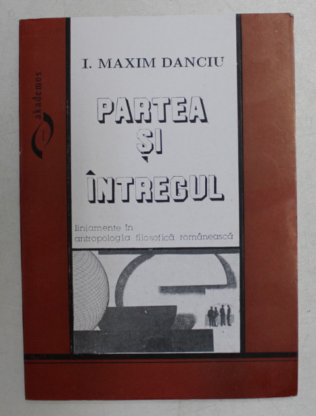 PARTEA SI INTREGUL  - LINIAMENTE IN ANTROPOLOGIA FILOSOFICA ROMANEASCA de I. MAXIM DANCIU , 1994