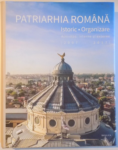 PATRIARHIA ROMANA - ISTORIC , ORGANIZARE - ACTIVITATI INTERNE SI EXTERNE ( 2007 - 2017), editor coordonator ION DRAGOS VLADESCU , 2017