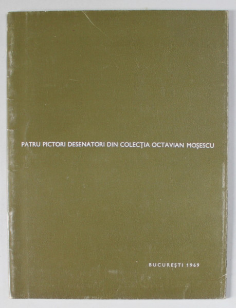 PATRU PICTORI DESENATORI DIN COLECTIA OCTAVIAN MOSESCU : LUCIAN GRIGORESCU , CORNELIU MIHAILESCU , THEODOR PALLADY , JEAN AL. STERIADI , CATALOG DE EXPOZITIE , 1969