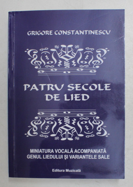 PATRU SECOLE DE LIED  - MINIATURA VOCALA ACOMPANIATA , GENUL LIEDULUI SI VARIANTELE SALE 9 CANTEC , CHANSON , MELODIE , ROMANTA , CANZONA , SONG ) de GRIGORE CONSTANTINESCU , 2016 , DEDICATIE*