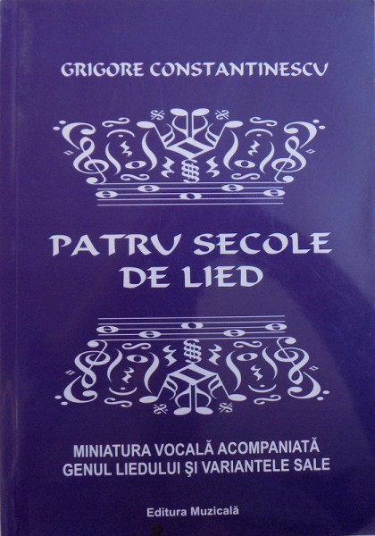 PATRU SECOLE DE LIED  - MINIATURA VOCALA ACOMPANIATA GENUL LIEDULUI SI VARIANTELE SALE ( CANTEC , CHANSON , MELODIE , ROMANTA , CANZONA , SONG ) de GRIGORE CONSTANTINESCU , 2016