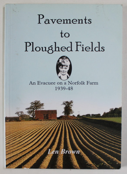 PAVEMENTS TO PLOUGHED FIELDS , AN EVACUEE ON A NORFOLK FARM , 1939 -1948 by LEN BROWN , 2000
