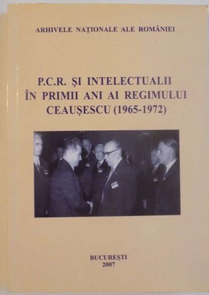 P.C.R. SI INTELECTUALII IN PRIMII ANI AI REGIMULUI CEAUSESCU (1965-1972) - DOCUMENTE, 2007