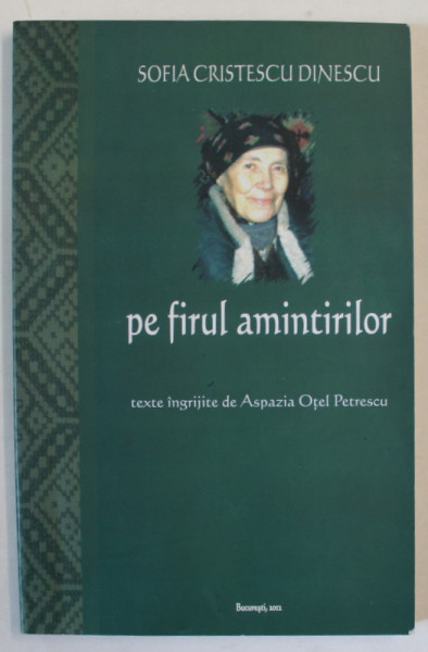 PE FIRUL AMINTIRILOR de SOFIA CRISTESCU DINESCU , TEXTE INGRIJITE DE ASPAZIA OTEL PETRESCU , MEMORIALISTICA  LEGIONARA , 2012