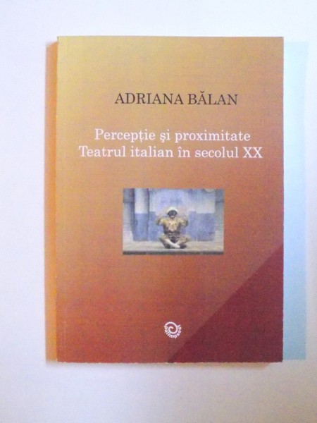 PERCEPTIE SI PROXIMITATE - TEATRUL ITALIAN IN SECOLUL XX de ADRIANA BALAN , 2008