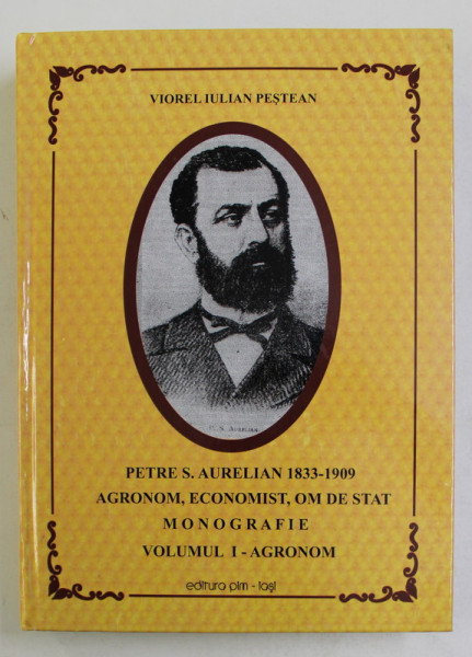 PETRE S . AURELIAN 1833 - 1909 , AGRONOM , ECONOMIST , OM DE STAT , MONOGRAFIE , VOLUMUL I - AGRONOM de VIOREL IULIAN PESTEAN , 2013