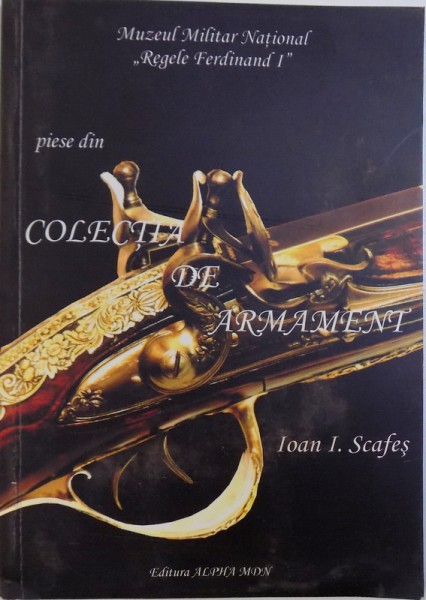 PIESE DIN COLECTIA DE ARMAMENT  - MUZEUL MILITAR NATIONAL " REGELE FERDINAND I " de IOAN I . SCAFES , 2008