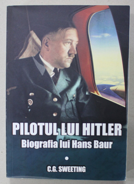 PILOTUL LUI HITLER , BIOGRAFIA LUI HANS BAUR de C.G. SWEETING , 2019