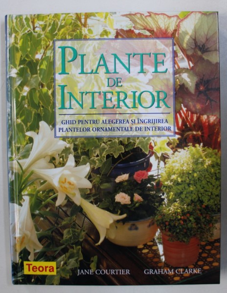 PLANTE DE INTERIOR - GHID PENTRU ALEGEREA SI INGRIJIREA PLANTELOR ORNAMENTALE DE INTERIOR de JANE COURTIER si GRAHAM CLARKE , 2006