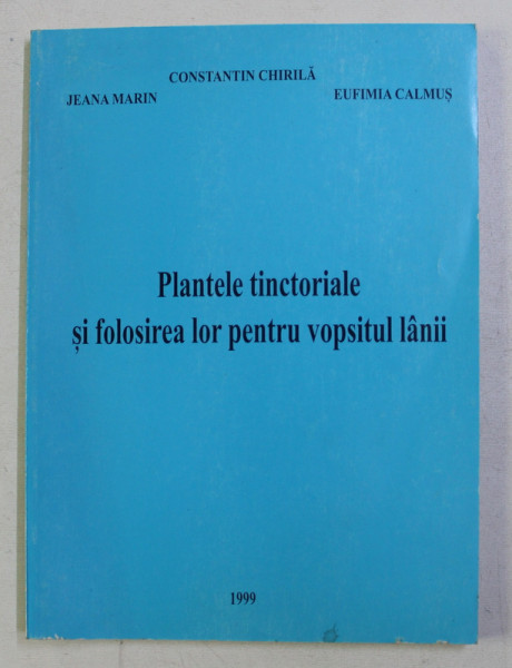 PLANTELE TINCTORIALE SI FOLOSIREA LOR PENTRU VOPSITUL LANII de CONST. CHIRILA , JEANA MARIN , EUFIMIA CALMUS , 1999