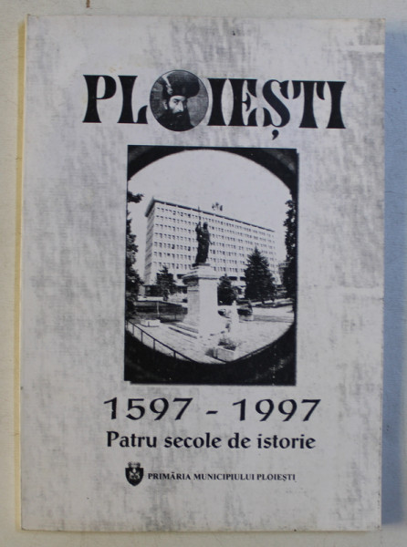 PLOIESTI 1597 - 1997 - PATRU SECOLE DE ISTORIE - CRONOLOGIE de GHEORGHE MARINICA , 1997
