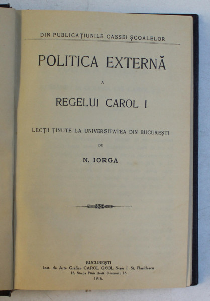POLITICA EXTERNA A REGELUI CAROL I  - LECTII TINUTE LA UNIVERSITATEA DIN BUCURESTI de N . IORGA , 1916 , EDITIA I*