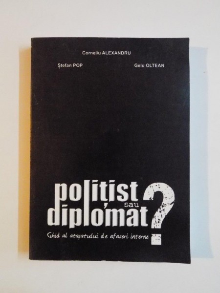 POLITIST SAU DIPLOMAT ? GHID AL ATASATULUI DE AFACERI INTERNE de CORNELIU ALEXANDRU , STEFAN POP , GELU OLTEAN , 2005