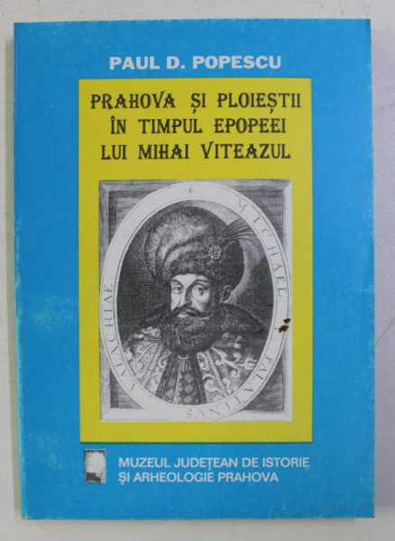 PRAHOVA SI PLOIESTII IN TIMPUL EPOPEEI LUI MIHAI VITEAZUL de PAUL D. POPESCU , 1997
